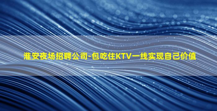 淮安夜场招聘公司-包吃住KTV一线实现自己价值